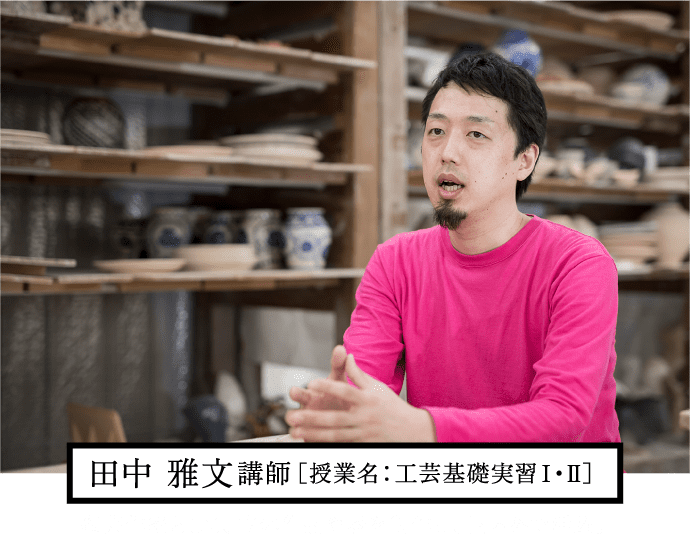 田中 雅文講師［授業名：工芸基礎実習Ⅰ・Ⅱ］陶芸作家として、立体作品や器を制作し、国内外で活躍。